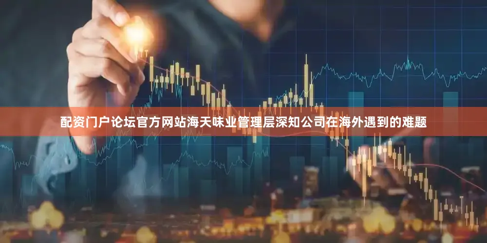 配资门户论坛官方网站海天味业管理层深知公司在海外遇到的难题