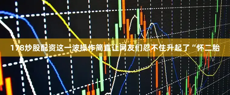 178炒股配资这一波操作简直让网友们忍不住升起了“怀二胎