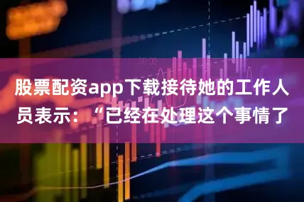 股票配资app下载接待她的工作人员表示：“已经在处理这个事情了