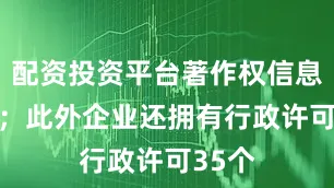 配资投资平台著作权信息12条；此外企业还拥有行政许可35个